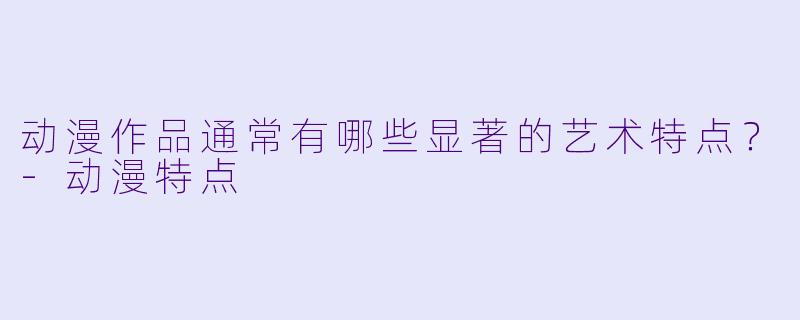 动漫作品通常有哪些显著的艺术特点？-动漫特点
