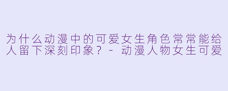 为什么动漫中的可爱女生角色常常能给人留下深刻印象？-动漫人物女生可爱
