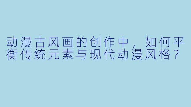 动漫古风画的创作中，如何平衡传统元素与现代动漫风格？