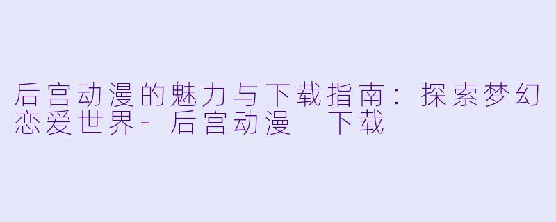 后宫动漫的魅力与下载指南：探索梦幻恋爱世界-后宫动漫 下载