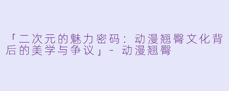 「二次元的魅力密码：动漫翘臀文化背后的美学与争议」-动漫翘臀