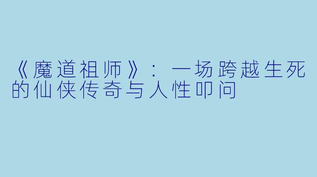 《魔道祖师》：一场跨越生死的仙侠传奇与人性叩问