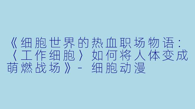 《细胞世界的热血职场物语：〈工作细胞〉如何将人体变成萌燃战场》-细胞动漫