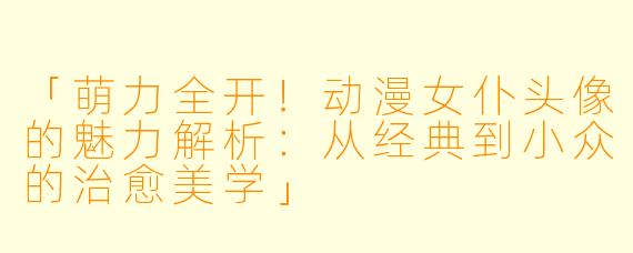 「萌力全开！动漫女仆头像的魅力解析：从经典到小众的治愈美学」
