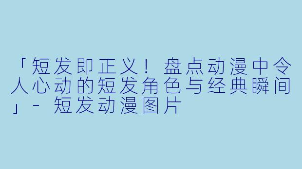 「短发即正义！盘点动漫中令人心动的短发角色与经典瞬间」-短发动漫图片