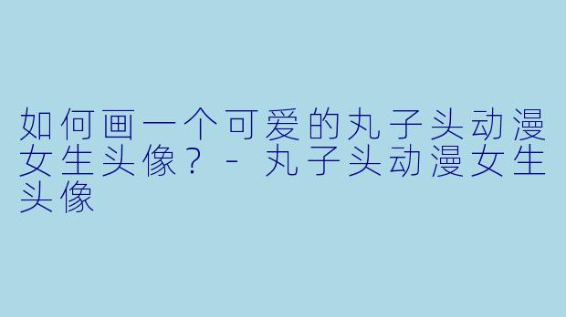 如何画一个可爱的丸子头动漫女生头像？-丸子头动漫女生头像