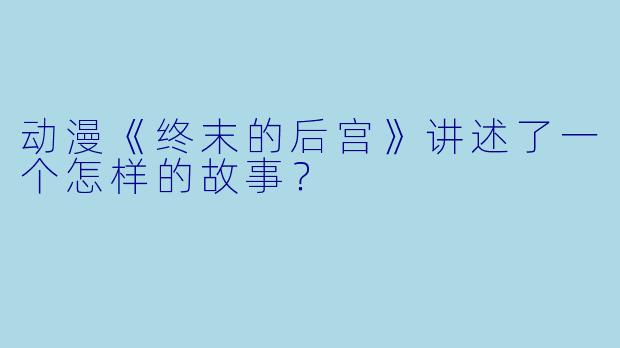 动漫《终末的后宫》讲述了一个怎样的故事？