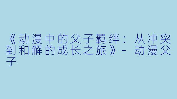 《动漫中的父子羁绊：从冲突到和解的成长之旅》-动漫父子