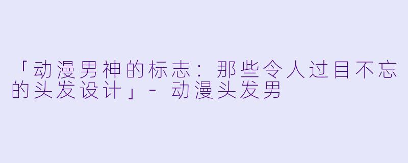 「动漫男神的标志：那些令人过目不忘的头发设计」-动漫头发男
