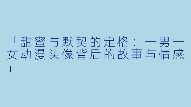 「甜蜜与默契的定格：一男一女动漫头像背后的故事与情感」