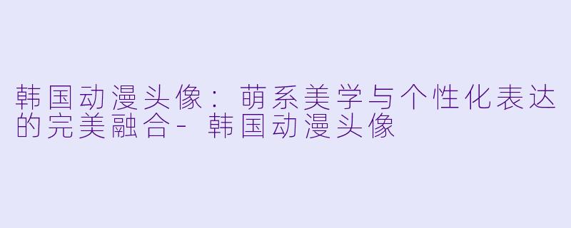 韩国动漫头像：萌系美学与个性化表达的完美融合-韩国动漫头像