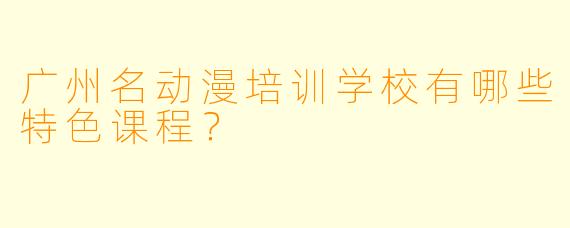 广州名动漫培训学校有哪些特色课程？