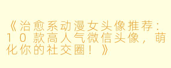 《治愈系动漫女头像推荐：10款高人气微信头像，萌化你的社交圈！》