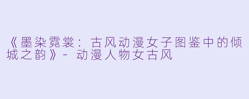 《墨染霓裳：古风动漫女子图鉴中的倾城之韵》-动漫人物女古风