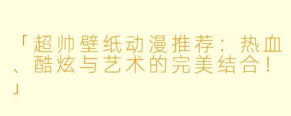 「超帅壁纸动漫推荐：热血、酷炫与艺术的完美结合！」
