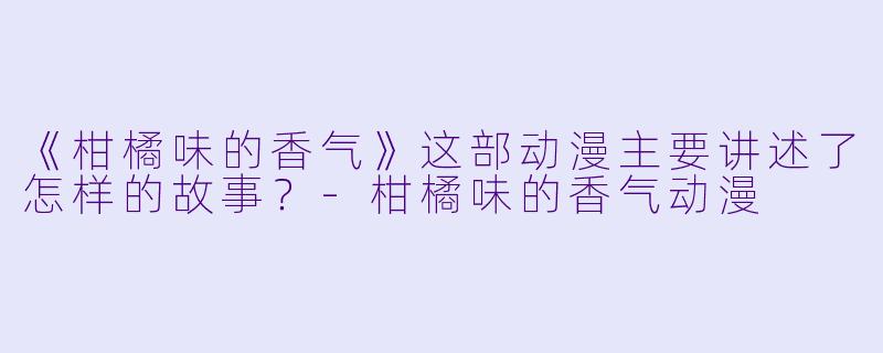 《柑橘味的香气》这部动漫主要讲述了怎样的故事？-柑橘味的香气动漫