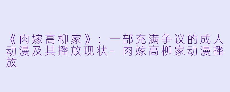 《肉嫁高柳家》:一部充满争议的成人动漫及其播放现状-肉嫁高柳家动漫播放