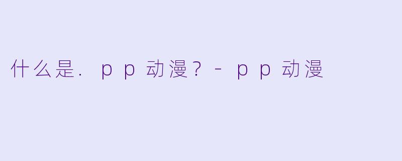 什么是.pp动漫？-pp动漫