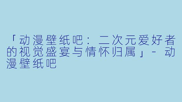 「动漫壁纸吧：二次元爱好者的视觉盛宴与情怀归属」-动漫壁纸吧