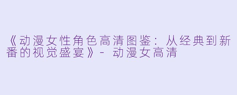《动漫女性角色高清图鉴：从经典到新番的视觉盛宴》-动漫女高清