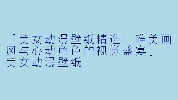 「美女动漫壁纸精选：唯美画风与心动角色的视觉盛宴」-美女动漫壁纸