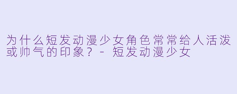 为什么短发动漫少女角色常常给人活泼或帅气的印象？-短发动漫少女