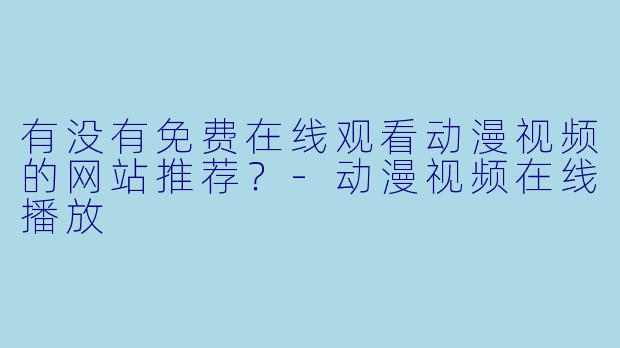 有没有免费在线观看动漫视频的网站推荐？-动漫视频在线播放