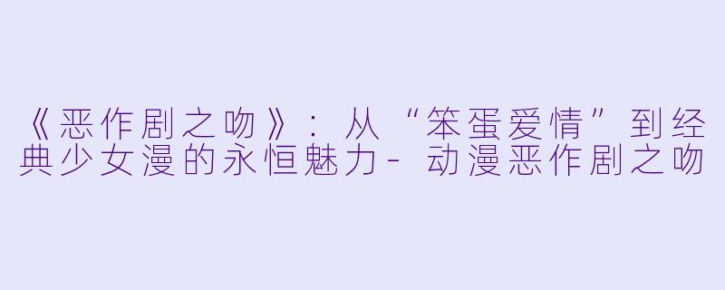 《恶作剧之吻》：从“笨蛋爱情”到经典少女漫的永恒魅力-动漫恶作剧之吻