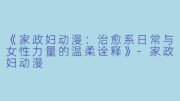 《家政妇动漫：治愈系日常与女性力量的温柔诠释》-家政妇动漫