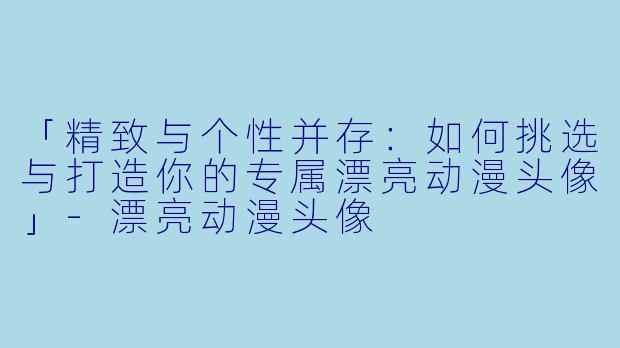 「精致与个性并存：如何挑选与打造你的专属漂亮动漫头像」-漂亮动漫头像