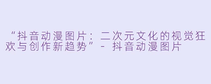 “抖音动漫图片：二次元文化的视觉狂欢与创作新趋势”-抖音动漫图片