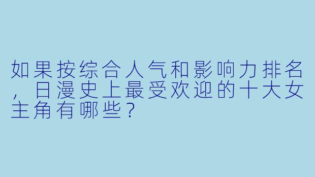 如果按综合人气和影响力排名，日漫史上最受欢迎的十大女主角有哪些？