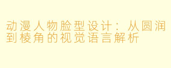 动漫人物脸型设计：从圆润到棱角的视觉语言解析
