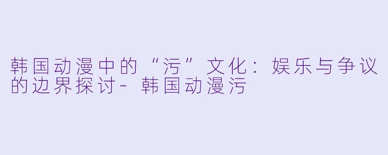韩国动漫中的“污”文化：娱乐与争议的边界探讨-韩国动漫污