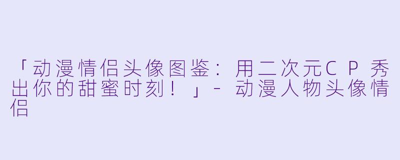 「动漫情侣头像图鉴：用二次元CP秀出你的甜蜜时刻！」-动漫人物头像情侣