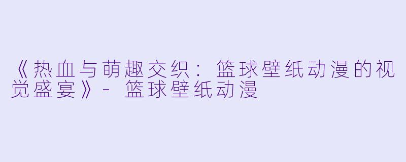 《热血与萌趣交织：篮球壁纸动漫的视觉盛宴》-篮球壁纸动漫