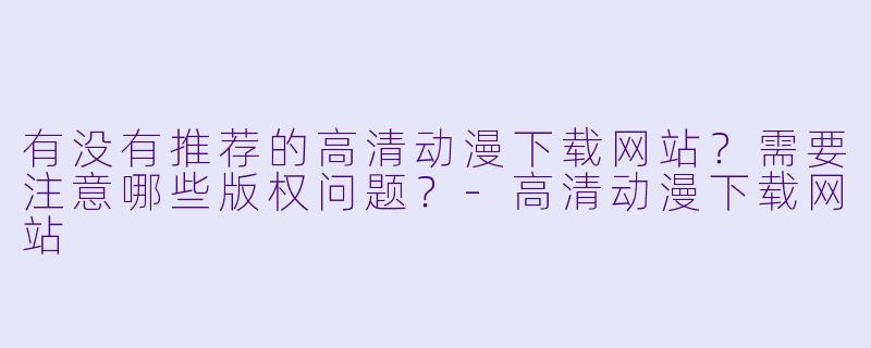 有没有推荐的高清动漫下载网站？需要注意哪些版权问题？-高清动漫下载网站