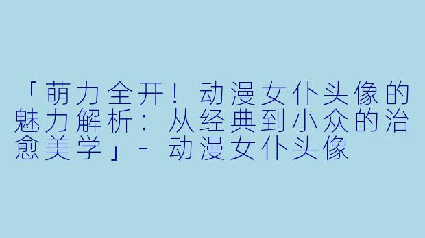 「萌力全开！动漫女仆头像的魅力解析：从经典到小众的治愈美学」-动漫女仆头像