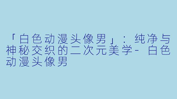 「白色动漫头像男」：纯净与神秘交织的二次元美学-白色动漫头像男