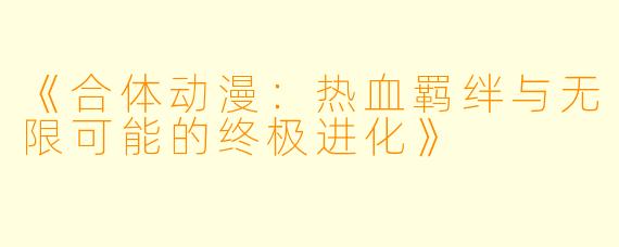 《合体动漫：热血羁绊与无限可能的终极进化》