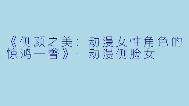 《侧颜之美：动漫女性角色的惊鸿一瞥》-动漫侧脸女