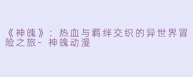 《神魄》：热血与羁绊交织的异世界冒险之旅-神魄动漫
