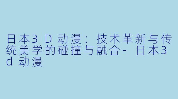 日本3D动漫：技术革新与传统美学的碰撞与融合-日本3d动漫