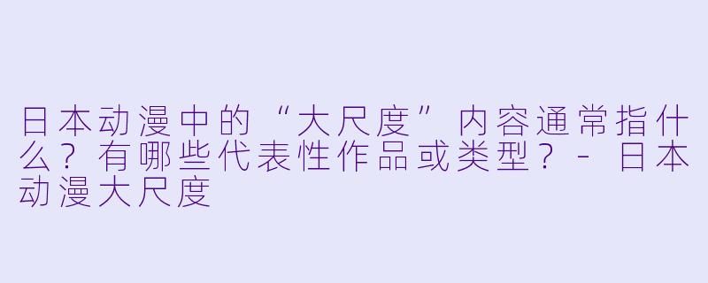 日本动漫中的“大尺度”内容通常指什么？有哪些代表性作品或类型？-日本动漫大尺度