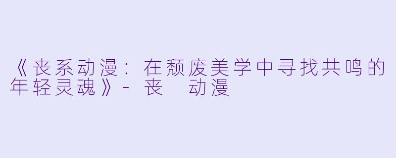 《丧系动漫：在颓废美学中寻找共鸣的年轻灵魂》-丧 动漫