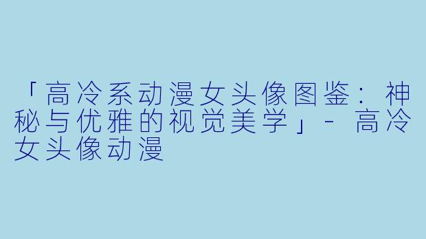 「高冷系动漫女头像图鉴：神秘与优雅的视觉美学」-高冷女头像动漫