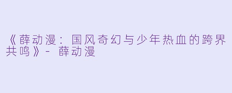 《薛动漫：国风奇幻与少年热血的跨界共鸣》-薛动漫