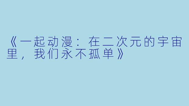 《一起动漫：在二次元的宇宙里，我们永不孤单》