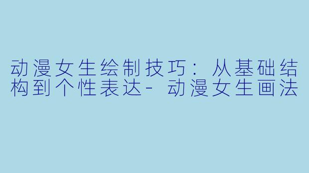 动漫女生绘制技巧：从基础结构到个性表达-动漫女生画法