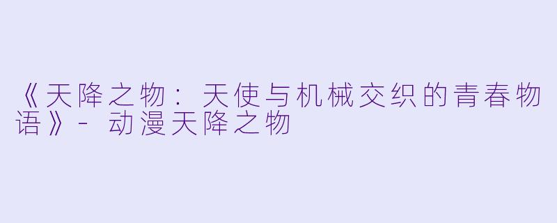 《天降之物：天使与机械交织的青春物语》-动漫天降之物
